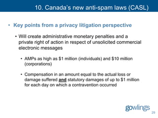 10. Canada’s new anti-spam laws (CASL)
• Key points from a privacy litigation perspective
• Will create administrative monetary penalties and a
private right of action in respect of unsolicited commercial
electronic messages
• AMPs as high as $1 million (individuals) and $10 million
(corporations)
• Compensation in an amount equal to the actual loss or
damage suffered and statutory damages of up to $1 million
for each day on which a contravention occurred
29
 