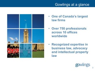 Gowlings at a glance
• One of Canada’s largest
law firms
• Over 750 professionals
across 10 offices
worldwide
• Recognized expertise in
business law, advocacy
and intellectual property
law
3
 