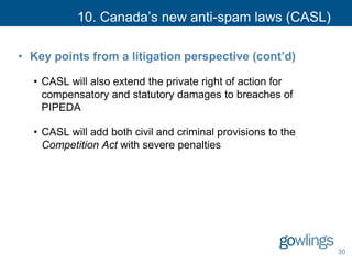 10. Canada’s new anti-spam laws (CASL)
• Key points from a litigation perspective (cont’d)
• CASL will also extend the private right of action for
compensatory and statutory damages to breaches of
PIPEDA
• CASL will add both civil and criminal provisions to the
Competition Act with severe penalties
30
 