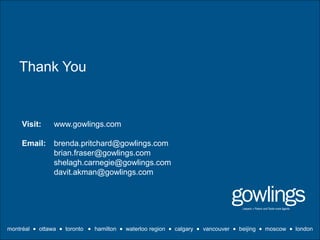 Thank You
montréal  ottawa  toronto  hamilton  waterloo region  calgary vancouver  beijing  moscow  london
Visit: www.gowlings.com
Email: brenda.pritchard@gowlings.com
brian.fraser@gowlings.com
shelagh.carnegie@gowlings.com
davit.akman@gowlings.com
 