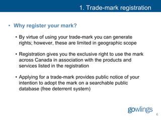 1. Trade-mark registration
• Why register your mark?
• By virtue of using your trade-mark you can generate
rights; however, these are limited in geographic scope
• Registration gives you the exclusive right to use the mark
across Canada in association with the products and
services listed in the registration
• Applying for a trade-mark provides public notice of your
intention to adopt the mark on a searchable public
database (free deterrent system)
6
 