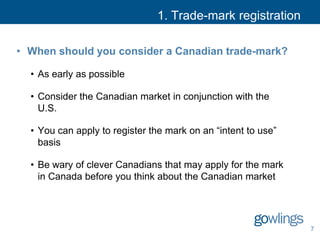 1. Trade-mark registration
• When should you consider a Canadian trade-mark?
• As early as possible
• Consider the Canadian market in conjunction with the
U.S.
• You can apply to register the mark on an “intent to use”
basis
• Be wary of clever Canadians that may apply for the mark
in Canada before you think about the Canadian market
7
 
