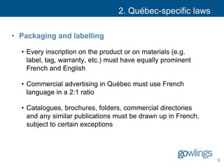2. Québec-specific laws
• Packaging and labelling
• Every inscription on the product or on materials (e.g.
label, tag, warranty, etc.) must have equally prominent
French and English
• Commercial advertising in Québec must use French
language in a 2:1 ratio
• Catalogues, brochures, folders, commercial directories
and any similar publications must be drawn up in French,
subject to certain exceptions
9
 