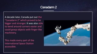 Canadarm 2
A decade later, Canada put out the
"Canadarm 2" which ​proved to be
bigger and stronger. It was also able
to bend around corners easier and
could grasp objects with ​finger-like
machinery.
This made every part of the
International Space Station
accessible.
 