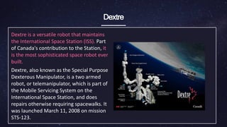 Dextre
Dextre is a versatile robot that maintains
the International Space Station (ISS). Part
of Canada's contribution to the Station, it
is the most sophisticated space robot ever
built.
Dextre, also known as the Special Purpose
Dexterous Manipulator, is a two armed
robot, or telemanipulator, which is part of
the Mobile Servicing System on the
International Space Station, and does
repairs otherwise requiring spacewalks. It
was launched March 11, 2008 on mission
STS-123.
 