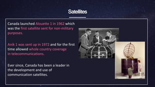 Satellites
Canada launched Alouette 1 in 1962 which
was the first satellite sent for non-military
purposes.
Anik 1 was sent up in 1972 and for the first
time allowed whole country coverage
in ​telecommunications.
Ever since, Canada has been a leader in
the development and use of
communication satellites.
 