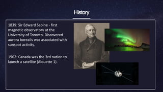 History
1839: Sir Edward Sabine - first
magnetic observatory ​at the
University of Toronto. Discovered
aurora ​borealis was associated with
sunspot activity.
1962: Canada was the 3rd nation to
launch a satellite ​(Alouette 1).
 