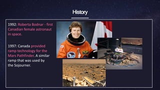 History
1992: Roberta Bodnar - first
Canadian female ​astronaut
in space.
1997: Canada provided
ramp technology for the
Mars ​Pathfinder. A similar
ramp that was used by
the ​Sojourner.
 