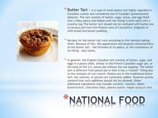 * Butter Tart - is a type of small pastry tart highly regarded in 
Canadian cuisine and considered one of Canada's quintessential 
desserts. The tart consists of butter, sugar, syrup, and egg filled 
into a flaky pastry and baked until the filling is semi-solid with a 
crunchy top.The butter tart should not be confused with butter pie 
(a savoury pie from the Preston area of Lancashire, England) or 
with bread and butter pudding. 
* Recipes for the butter tart vary according to the families baking 
them. Because of this, the appearance and physical characteristics 
of the butter tart – the firmness of its pastry, or the consistency of 
its filling – also varies. 
* In general, the English Canadian tart consists of butter, sugar, and 
eggs in a pastry shell, similar to the French-Canadian sugar pie, or 
the base of the U.S. pecan pie without the nut topping. The butter 
tart is different from pecan pie in that it has a "runnier" filling due 
to the omission of corn starch. Raisins are in the traditional butter 
tart, but walnuts, or pecans are commonly added. However purists 
contend that such additions should not be allowed. Other 
additional ingredients may include currants, coconut, dates, 
butterscotch, chocolate chips, peanut butter, maple syrup or chai. 
* 
 