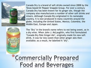 * 
Canada Dry is a brand of soft drinks owned since 2008 by the 
Texas-based Dr Pepper Snapple Group. For over a century 
Canada Dry has been known for its ginger ale, though the 
company also manufactures a number of other soft drinks and 
mixers. Although Canada Dry originated in its namesake 
country, it is now produced in many countries around the 
globe, including the United States, Mexico, Colombia, the 
Middle East, Europe and Japan. 
The "Dry" in the brand's name refers to not being sweet, as in 
a dry wine. When John J. McLaughlin, who first formulated 
"Canada Dry Pale Ginger Ale", originally made his new soft 
drink, it was far less sweet than other ginger ales then 
available; as a result, he labelled it "dry". 
 