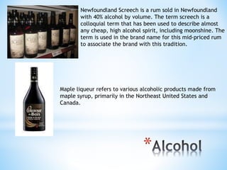 Newfoundland Screech is a rum sold in Newfoundland 
with 40% alcohol by volume. The term screech is a 
colloquial term that has been used to describe almost 
any cheap, high alcohol spirit, including moonshine. The 
term is used in the brand name for this mid-priced rum 
to associate the brand with this tradition. 
Maple liqueur refers to various alcoholic products made from 
maple syrup, primarily in the Northeast United States and 
Canada. 
* 
 