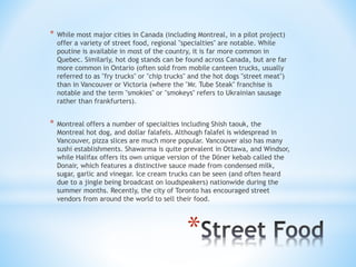 * While most major cities in Canada (including Montreal, in a pilot project) 
offer a variety of street food, regional "specialties" are notable. While 
poutine is available in most of the country, it is far more common in 
Quebec. Similarly, hot dog stands can be found across Canada, but are far 
more common in Ontario (often sold from mobile canteen trucks, usually 
referred to as "fry trucks" or "chip trucks" and the hot dogs "street meat") 
than in Vancouver or Victoria (where the "Mr. Tube Steak" franchise is 
notable and the term "smokies" or "smokeys" refers to Ukrainian sausage 
rather than frankfurters). 
* Montreal offers a number of specialties including Shish taouk, the 
Montreal hot dog, and dollar falafels. Although falafel is widespread in 
Vancouver, pizza slices are much more popular. Vancouver also has many 
sushi establishments. Shawarma is quite prevalent in Ottawa, and Windsor, 
while Halifax offers its own unique version of the Döner kebab called the 
Donair, which features a distinctive sauce made from condensed milk, 
sugar, garlic and vinegar. Ice cream trucks can be seen (and often heard 
due to a jingle being broadcast on loudspeakers) nationwide during the 
summer months. Recently, the city of Toronto has encouraged street 
vendors from around the world to sell their food. 
* 
 