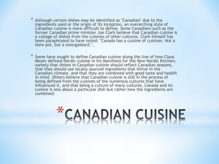 * Although certain dishes may be identified as "Canadian" due to the 
ingredients used or the origin of its inception, an overarching style of 
Canadian cuisine is more difficult to define. Some Canadians such as the 
former Canadian prime minister Joe Clark believe that Canadian cuisine is 
a collage of dishes from the cuisines of other cultures. Clark himself has 
been paraphrased to have noted: "Canada has a cuisine of cuisines. Not a 
stew pot, but a smorgasbord.". 
* Some have sought to define Canadian cuisine along the line of how Claus 
Meyer defined Nordic cuisine in his Manifesto for the New Nordic Kitchen; 
namely that dishes in Canadian cuisine should reflect Canadian seasons, 
that they should use locally sourced ingredients that thrive in the 
Canadian climate, and that they are combined with good taste and health 
in mind. Others believe that Canadian cuisine is still in the process of 
being defined from the cuisines of the numerous cultures that have 
influenced it, and that being a culture of many cultures, Canada and its 
cuisine is less about a particular dish but rather how the ingredients are 
combined. 
* 
 