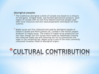 * 
Aboriginal peoples 
* The traditional aboriginal cuisine of Canada was based on a mixture 
of wild game, foraged foods, and farmed agricultural products. Each 
region of Canada with its own First Nations and Inuit people used 
their local resources and own food preparation techniques for their 
cuisines. 
* Maple syrup was first collected and used by aboriginal people of 
Eastern Canada and North Eastern US. Canada is the world's largest 
producer of maple syrup. The origins of maple syrup production are 
not clear though the first syrups were made by repeatedly freezing 
the collected maple sap and removing the ice to concentrate the 
sugar in the remaining sap. Maple syrup is one of the most commonly 
consumed Canadian foods of Aboriginal origins. 
 