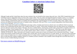 Canadian Culture vs American Culture Essay
Although Canada and the United States share the same continent, they are divided by their unique ideas and views. After WWI ,Canada broke its ties
with Britain and new independent nation was born with a unique culture. This new culture developed through the Canadian citizens. As a Canadian
citizen, Prime Minister William Lyon Mackenzie helped achieve autonomy from Britain and solidify national unity at home. Canadian inventor
,Fredrick Banting ,maintained his culture as Canadian and contributed to the world through his invention of insulin. Many artists, authors, actors ,
actresses and athletes have played their part in Canadian culture. During the 1920s and 1930s, Canada asserted independence from Britain and the
United States to develop...show more content...
Finally ,Canada achieved its goals as an independent and unique culture. Canadian and American cultural views were different which was proved
because one is multicultural and the other is not. Canada was known as "mosaic" which means immigrants from any ethnic group were accepted here
and were allowed to practice their religion. Therefore, they have a double identity ,meaning they are their ethnic group before a Canadian citizen as in
Japanese–Canadian, Asian Canadian and so on . Whereas ,American culture was known as the "melting pot ", where they accept other cultures
however they encouraged their citizens to give up their original culture ( Wells ,10 and 11 ). Canadian's usually describe themselves as "NOT
AMERICAN"(Wells,35) . Many Americans view Canada as a positive nation and as a better environment to live in then the United States . A legal
sectary from Gastonia ,North Carolina said "Canada's such a terrific place, I'd move there tomorrow if I could" (Wells, 35). This proves that Americans
want to come to Canada since it is a safer environment due to it's unique culture. Canadians are recognized as more modest, less aggressive and more
down to earth then their southern neighbors (Wells,35). Canadian inventors contribute to the Canadian culture through their successful discoveries. A
famous inventor ,Fredrick Banting was the first
Get more content on HelpWriting.net
 