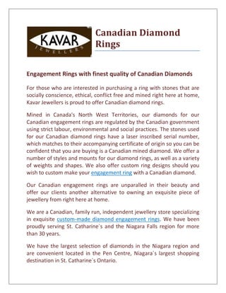 Canadian Diamond
                             Rings


Engagement Rings with finest quality of Canadian Diamonds

For those who are interested in purchasing a ring with stones that are
socially conscience, ethical, conflict free and mined right here at home,
Kavar Jewellers is proud to offer Canadian diamond rings.

Mined in Canada's North West Territories, our diamonds for our
Canadian engagement rings are regulated by the Canadian government
using strict labour, environmental and social practices. The stones used
for our Canadian diamond rings have a laser inscribed serial number,
which matches to their accompanying certificate of origin so you can be
confident that you are buying is a Canadian mined diamond. We offer a
number of styles and mounts for our diamond rings, as well as a variety
of weights and shapes. We also offer custom ring designs should you
wish to custom make your engagement ring with a Canadian diamond.

Our Canadian engagement rings are unparalled in their beauty and
offer our clients another alternative to owning an exquisite piece of
jewellery from right here at home.

We are a Canadian, family run, independent jewellery store specializing
in exquisite custom-made diamond engagement rings. We have been
proudly serving St. Catharine`s and the Niagara Falls region for more
than 30 years.

We have the largest selection of diamonds in the Niagara region and
are convenient located in the Pen Centre, Niagara`s largest shopping
destination in St. Catharine`s Ontario.
 
