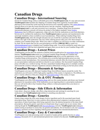 Canadian Drugs
Canadian Drugs - International Sourcing
Search for Canadian Drugs online at affordable prices from TotalDrugmart.com. It’s easy and convenient.
TotalDrugmart.com facilitates the shipping of Canadian Drugs from registered, licensed online
pharmacies from around the world sourcing the best prices from reputable suppliers. Our online pharmacy
network allows us to pass the lowest discount prices onto the consumer. Ordering through
TotalDrugmart.com is a safe and convenient way to purchase . Canadian Drugs from our premiere
international pharmacy network will always be product of the highest standards. Some Generic
Medications may be different in appearance, shape and color from the medications at your local pharmacy,
but you can be confident the medications from TotalDrugmart.com are genuine and manufactured to the
same high standards as those available at your local pharmacy. When ordering Canadian Drugs from
TotalDrugmart.com, select the strength and pack size you would like to purchase and click the 'Buy'
button to the right of the medication. Our easy online ordering process takes just a few short minutes to
complete your Canadian Drugs order. When your order is complete you will receive an order confirmation
by email. We do require that you fax your prescription to toll free 1-800-563-3822 or email it to
info@totaldrugmart.com to complete your Canadian Drugs order. You will be notified by email when your
discount pharmacy order has been dispatched and again when you are due for your Canadian Drugs refill.
Canadian Drugs - Lowest Prices
TotalDrugmart.com has done the research to find the lowest possible prices for prescription drugs on the
Internet. TotalDrugmart.com assists you in buying Canadian Drugs through our Canadian and
international licensed pharmacy network. TotalDrugmart.com allows you the opportunity to buy
Canadian Drugs at discount prices. This will help you to avoid the high prescription prices you may
encounter at your local pharmacy. Our international pharmacy network offers the lowest discounted prices
on your prescription medication and delivers directly to your residence. Our discounted Canadian Drugs
prices will offer you a world of savings. We have researched Canadian Drugs prices in multiple countries
and located the countries with price regulations and price differentials to bring you the best prices online.
Canadian Drugs - Discounts & Savings
TotalDrugmart.com may offer discount Canadian Drugs from different sources around the world. The
medication you will receive will be high quality regardless of the country it originates in. The difference in
price is merely reflective of the price charged for prescription drugs in the country of origin.
Canadian Drugs - Rx & OTC Products
TotalDrugmart.com offers both prescription drugs and over the counter products and always uses licensed
pharmacies for top patient safety. If the medication you are inquiring about is a prescription medication
then you will not be able to buy Canadian Drugs without a written prescription from your doctor or
licensed physician.
Canadian Drugs - Side Effects & Information
Learn about , drug uses, dosage, side effects, drug interactions and warnings by searching for your
medication at the TotalDrugmart.com website or consulting your physician.
Canadian Drugs - Generics
Generic drugs contain the exact same dosage of active ingredient used in the associated name brand
prescription drug. Patent laws in some countries allow pharmaceutical companies to produce generic
equivalents of name brand drugs while being required to have the identical properties of the name brand
prescriptions. Buying the generic equivalent of a brand name drug is a great way to save money when
ordering though the TotalDrugmart.com discount pharmacy network. TotalDrugmart.com undergoes
random testing on products to ensure they are genuine and authentic. Do not hesitate to ask your Canadian
Pharmacy questions you have regarding ordering generic products from international pharmacies.
Canadian Drugs - Easy & Convenient
TotalDrugmart.com order processing center is located in Canada and has quickly become an online
pharmacy thousands of U.S. and international patients have turned to for discount. TotalDrugmart.com
 