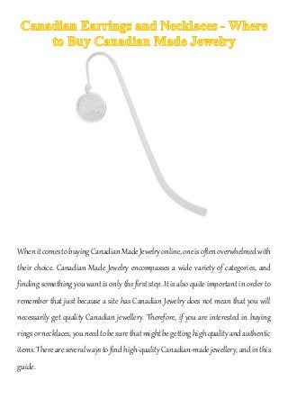 WhenitcomestobuyingCanadianMadeJewelryonline,oneisoftenoverwhelmedwith
their choice. Canadian Made Jewelry encompasses a wide variety of categories, and
finding something you want is only the first step. It is also quite important in order to
remember that just because a site has Canadian Jewelry does not mean that you will
necessarily get quality Canadian jewellery. Therefore, if you are interested in buying
ringsornecklaces,youneedtobesurethatmightbegettinghighqualityandauthentic
items.Thereareseveralwaystofindhigh-qualityCanadian-madejewellery,andinthis
guide.
 