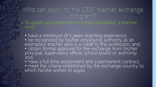 › To qualify as a potential exchange candidate, a teacher
must:
• have a minimum of 5 years teaching experience;
• be recognized by his/her employing authority as an
exemplary teacher who is a credit to the profession; and,
• obtain formal approval for the exchange from his/her
principal, supervisory officer, school board or authority;
and,
• have a full time assignment and a permanent contract,
• meet the criteria established by the exchange country to
which he/she wishes to apply.
 