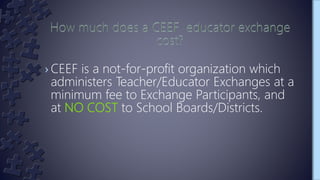› CEEF is a not-for-profit organization which
administers Teacher/Educator Exchanges at a
minimum fee to Exchange Participants, and
at NO COST to School Boards/Districts.
 