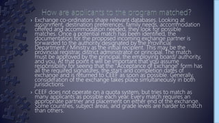 › Exchange co-ordinators share relevant databases. Looking at
assignment, destination preferences, family needs, accommodation
offered and accommodation needed, they look for possible
matches. Once a potential match has been identified, the
documentation for the proposed incoming exchange partner is
forwarded to the authority designated by the Provincial
Department / Ministry as the initial recipient. This may be the
provincial registrar, district administrator or principal. The match
must be approved by the principal, the employing board/ authority,
and you. At that point it will be important that you assume
responsibility for seeing that the "Acceptance of Exchange" form has
all the required signatures, the start and completion dates of
exchange and is returned to CEEF as soon as possible. Generally,
consideration of the exchange takes place simultaneously in both
jurisdictions.
› CEEF does not operate on a quota system, but tries to match as
many applicants as possible each year. Every match requires an
appropriate partner and placement on either end of the exchange.
Some countries, subject areas, and grade levels are harder to match
than others.
 