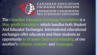 The Canadian Education Exchange Foundation is a
Non-profit foundation which handles both Student
And Educator Exchanges. International educational
exchanges offer educators and their students as
opportunity to broaden their understanding of one
another’s cultures, customs, and languages.
 
