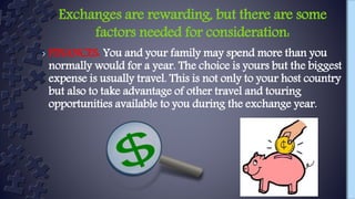 › FINANCES: You and your family may spend more than you
normally would for a year. The choice is yours but the biggest
expense is usually travel. This is not only to your host country
but also to take advantage of other travel and touring
opportunities available to you during the exchange year.
Exchanges are rewarding, but there are some
factors needed for consideration:
 