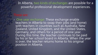 These are:
› One year exchange: These exchange enable
teachers in Alberta to swap their jobs (and home)
with teachers in countries such as Australia, New
Zealand, United Kingdom, and the United States,
Germany, and others for a period of one year.
During this time, the teacher continues to be paid
by his or her school board in Alberta. When the year
is over, the teacher returns home to his original
position in Alberta.
In Alberta, two kinds of exchanges are possible for a
powerful professional development experiences.
 