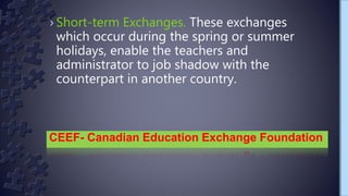 › Short-term Exchanges. These exchanges
which occur during the spring or summer
holidays, enable the teachers and
administrator to job shadow with the
counterpart in another country.
CEEF- Canadian Education Exchange Foundation
 
