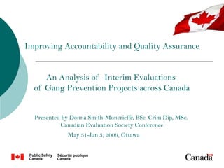 Improving Accountability and Quality Assurance


     An Analysis of Interim Evaluations
  of Gang Prevention Projects across Canada


  Presented by Donna Smith-Moncrieffe, BSc. Crim Dip, MSc.
           Canadian Evaluation Society Conference
              May 31-Jun 3, 2009, Ottawa
 