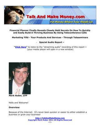 Financial Planner Finally Reveals Closely Held Secrets On How To Quickly
   and Easily Build A Thriving Business By Using Teleconference Calls

   Marketing YOU - Your Products And Services - Through Teleseminars

                            -   Special Audio Report –

     “Click Here” to listen to the ―streaming audio‖ recording of this report –
                 (your media player will open in a new window)




Mark Huber, CFP


Hello and Welcome!

Overview:

Because of the Internet: It’s never been quicker or easier to either establish a
business or grow your business!
                          http://TalkAndMakeMoney.com
                   Copyright Mark Huber 2011 All Rights Reserved
                                       -1-
 