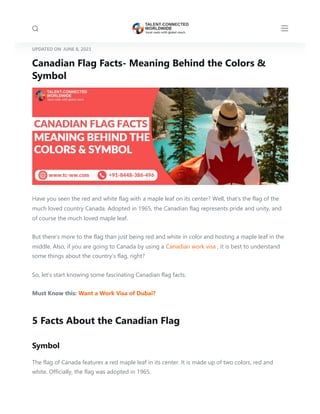 UPDATED ON JUNE 8, 2023
Canadian Flag Facts- Meaning Behind the Colors &
Symbol
Have you seen the red and white flag with a maple leaf on its center? Well, that’s the flag of the
much loved country Canada. Adopted in 1965, the Canadian flag represents pride and unity, and
of course the much loved maple leaf.
But there’s more to the flag than just being red and white in color and hosting a maple leaf in the
middle. Also, if you are going to Canada by using a Canadian work visa , it is best to understand
some things about the country’s flag, right?
So, let’s start knowing some fascinating Canadian flag facts.
Must Know this: Want a Work Visa of Dubai?
5 Facts About the Canadian Flag
Symbol
The flag of Canada features a red maple leaf in its center. It is made up of two colors, red and
white. Officially, the flag was adopted in 1965.
 