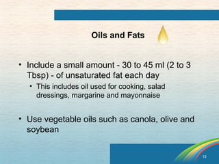 13 
Oils and Fats 
• Include a small amount - 30 to 45 ml (2 to 3 
Tbsp) - of unsaturated fat each day 
• This includes oil used for cooking, salad 
dressings, margarine and mayonnaise 
• Use vegetable oils such as canola, olive and 
soybean 
 