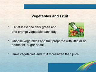 15 
Vegetables and Fruit 
• Eat at least one dark green and 
one orange vegetable each day 
• Choose vegetables and fruit prepared with little or no 
added fat, sugar or salt 
• Have vegetables and fruit more often than juice 
 