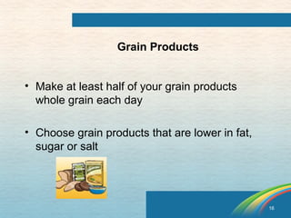 16 
Grain Products 
• Make at least half of your grain products 
whole grain each day 
• Choose grain products that are lower in fat, 
sugar or salt 
 