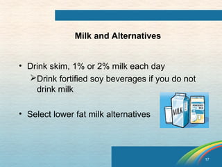 17 
Milk and Alternatives 
• Drink skim, 1% or 2% milk each day 
Drink fortified soy beverages if you do not 
drink milk 
• Select lower fat milk alternatives 
 