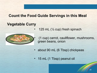 20 
Count the Food Guide Servings in this Meal 
Vegetable Curry 
• 125 mL (½ cup) fresh spinach 
• (1 cup) carrot, cauliflower, mushrooms, 
green beans, onion 
• about 90 mL (6 Tbsp) chickpeas 
• 15 mL (1 Tbsp) peanut oil 
 