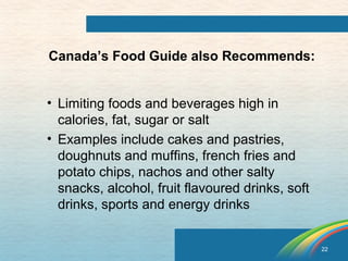 22 
Canada’s Food Guide also Recommends: 
• Limiting foods and beverages high in 
calories, fat, sugar or salt 
• Examples include cakes and pastries, 
doughnuts and muffins, french fries and 
potato chips, nachos and other salty 
snacks, alcohol, fruit flavoured drinks, soft 
drinks, sports and energy drinks 
 