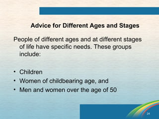 24 
Advice for Different Ages and Stages 
People of different ages and at different stages 
of life have specific needs. These groups 
include: 
• Children 
• Women of childbearing age, and 
• Men and women over the age of 50 
 