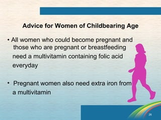 26 
Advice for Women of Childbearing Age 
• All women who could become pregnant and 
those who are pregnant or breastfeeding 
need a multivitamin containing folic acid 
everyday 
• Pregnant women also need extra iron from 
a multivitamin 
 