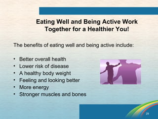 29 
Eating Well and Being Active Work 
Together for a Healthier You! 
The benefits of eating well and being active include: 
• Better overall health 
• Lower risk of disease 
• A healthy body weight 
• Feeling and looking better 
• More energy 
• Stronger muscles and bones 
 