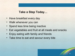 31 
Take a Step Today… 
• Have breakfast every day 
• Walk whenever you can 
• Spend less time being inactive 
• Eat vegetables and fruit at all meals and snacks 
• Enjoy eating with family and friends 
• Take time to eat and savour every bite 
 
