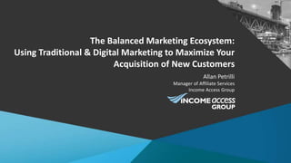 The Balanced Marketing Ecosystem:
Using Traditional & Digital Marketing to Maximize Your
Acquisition of New Customers
Allan Petrilli
Manager of Affiliate Services
Income Access Group
 