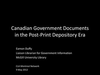 Canadian Government Documents
 in the Post-Print Depository Era

  Eamon Duffy
  Liaison Librarian for Government Information
  McGill University Library

  CLA Montreal Network
  9 May 2012
 