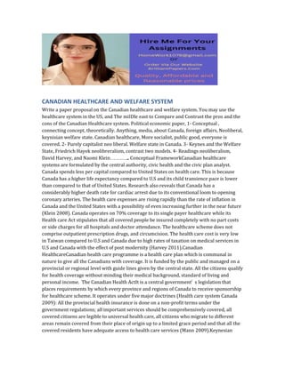 CANADIAN HEALTHCARE AND WELFARE SYSTEM
Write a paper proposal on the Canadian healthcare and welfare system. You may use the
healthcare system in the US, and The miIDle east to Compare and Contrast the pros and the
cons of the Canadian Healthcare system. Political economic paper, 1- Conceptual ,
connecting concept, theoretically. Anything, media, about Canada, foreign affairs, Neoliberal,
keynisian welfare state. Canadian healthcare, More socialist, public good, everyone is
covered. 2- Purely capitalist neo liberal. Welfare state in Canada. 3- Keynes and the Welfare
State, Friedrich Hayek neolibreralism, contrast two models. 4- Readings neoliberalism,
David Harvey, and Naomi Klein…………….. Conceptual FrameworkCanadian healthcare
systems are formulated by the central authority, civic health and the civic plan analyst.
Canada spends less per capital compared to United States on health care. This is because
Canada has a higher life expectancy compared to U.S and its child transience pace is lower
than compared to that of United States. Research also reveals that Canada has a
considerably higher death rate for cardiac arrest due to its conventional loom to opening
coronary arteries. The health care expenses are rising rapidly than the rate of inflation in
Canada and the United States with a possibility of even increasing further in the near future
(Klein 2008). Canada operates on 70% coverage to its single payer healthcare while its
Health care Act stipulates that all covered people be insured completely with no part costs
or side charges for all hospitals and doctor attendance. The healthcare scheme does not
comprise outpatient prescription drugs, and circumcision. The health care cost is very low
in Taiwan compared to U.S and Canada due to high rates of taxation on medical services in
U.S and Canada with the effect of post modernity (Harvey 2011).Canadian
HealthcareCanadian health care programme is a health care plan which is communal in
nature to give all the Canadians with coverage. It is funded by the public and managed on a
provincial or regional level with guide lines given by the central state. All the citizens qualify
for health coverage without minding their medical background, standard of living and
personal income. The Canadian Health ActIt is a central government’ s legislation that
places requirements by which every province and regions of Canada to receive sponsorship
for healthcare scheme. It operates under five major doctrines (Health care system Canada
2009): All the provincial health insurance is done on a non-profit terms under the
government regulations; all important services should be comprehensively covered, all
covered citizens are legible to universal health care, all citizens who migrate to different
areas remain covered from their place of origin up to a limited grace period and that all the
covered residents have adequate access to health care services (Mann 2009).Keynesian
 