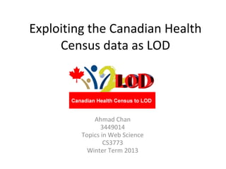 Exploiting the Canadian Health
     Census data as LOD




             Ahmad Chan
                3449014
         Topics in Web Science
                 CS3773
           Winter Term 2013
 