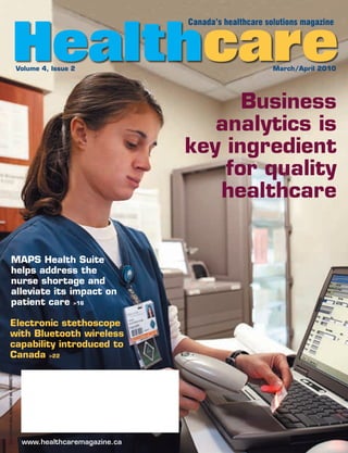 Healthcare
                                                                        Canada’s healthcare solutions magazine




                                           Volume 4, Issue 2                                  March/April 2010




                                                                              Business
                                                                           analytics is
                                                                        key ingredient
                                                                            for quality
                                                                           healthcare


                     MAPS Health Suite
                     helps address the
                     nurse shortage and
                     alleviate its impact on
                     patient care >16

               Electronic stethoscope
               with Bluetooth wireless
               capability introduced to
               Canada >22
PUBLICATIONS MAIL AGREEMENT NO. 40069270




                                            www.healthcaremagazine.ca
 