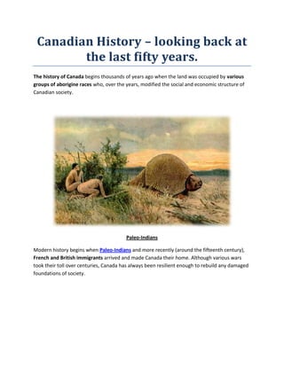 Canadian History – looking back at the last fifty years.<br />The history of Canada begins thousands of years ago when the land was occupied by various groups of aborigine races who, over the years, modified the social and economic structure of Canadian society.<br />Paleo-Indians<br />Modern history begins when Paleo-Indians and more recently (around the fifteenth century), French and British immigrants arrived and made Canada their home. Although various wars took their toll over centuries, Canada has always been resilient enough to rebuild any damaged foundations of society.<br />1957 version of the Canadian Red Ensign<br />In the last few years, from 1960 to 2010, Canada has shown amazing growth, both as a country and as a rapidly emerging popular immigrant destination. <br />Let’s take a look at the various momentous events that have marked milestones in Canada’s progress, from different walks of life. This article chronicles the most remarkable happenings in Canada in different fields from the 1960’s until the most recent developments in the 2000’s.<br />In the 1960s:<br />The earlier residents, Paleo-Indians were given the right to vote in July 1960. This marked a welcome change in terms of inclusion of locals. The Canadian Bill of Rights was approved the same year.1960 was also a landmark year for education – the University of Calgary was founded and York University commenced classes for its first batch. The Simon Fraser University, University of Lethbridge and the Northern Alberta Institute of Technology followed a few years later.<br />Saint-Jean-Baptiste Day<br />The 1960s marked a decade of strong social change for nationals. The Canadian province of Quebec underwent socio-political change because of French-Canadian nationalists.  In this decade, the practice of issuing social insurance cards to Canadians was established.  Medicare insurance was provided for the first time in Saskatchewan. <br />Tommy Douglas was the force behind Canada's first universal health insurance plan<br />The national flag of Canada, a unique design in red and white featuring a solitary maple leaf, was officially adopted in February 1965. February 15th is today celebrated as National Flag of Canada Day. <br />Current flag, 1965 to date  <br />Construction of Lionel-Groulx metro<br />On the financial front, an exchange rate for the Canadian dollar against the US dollar was fixed at 1:0.925. In terms of scientific progress, Canada became the third country in the world to enter space by launching a satellite. <br />Connectivity improved thanks to the Trans-Canada Highway. It improved further when the Bloor-Danforth Subway line was inaugurated, followed by the inauguration of the Montreal Metro.<br />The entertainment industry made a few strides too. One of the most popular Canadian bands of the ‘60s, Buffalo Springfield, was formed in 1966. The Canadian Broadcasting Corporation broadcast in color for the first time, and private networks followed later.<br />Caribana parade<br />1967 was a glorious year for Canada. The Expo 67 world fair in Montreal won international acclaim.  It was also centenary year of the Canadian Confederation. The first Caribana, today the world’s third largest carnival, was held in July 1967. Mary Stewart, a swimmer, won a Commonwealth Games gold medal in 1962.<br />In the 1970s:<br />Canada saw progress in terms of politics and Governmental regulations. The legal age for voting was lowered from twenty one to eighteen years. Canada also became an official observer to the Organization of American States in 1970. In a positive development for diversity and inclusion, the first Inuit was elected to the Senate in 1976. Canada also became the first country in the world to telecast the proceedings of its national legislature in the same year. <br />Standards and measures were to be expressed in terms of the metric system from January 1970 onwards and later degree Celsius was used to express temperature. The Canadian Government banned the sale of firecrackers and advertisement of cigarettes in 1972.<br />The Canadian Government also nationalized the air carrier service Canadair. All rail services were integrated into a corporation called VIA Rail. It also set up Petro-Canada, its own oil and gas company.<br />CANDU at Qinshan<br />In April 1971, Canada added to the CANDU (which stands for CANada Deuterium Uranium) nuclear reactor in Quebec its list of scientific achievements. It was subsequently sold to South Korea in December 1973. In November 1972, Anik I, which was the world's first non-military communications satellite, was launched. The Canadian Broadcasting Corporation went on to become the first to use an orbiting satellite for television broadcasting.<br />Gerhard Herzberg was awarded the Nobel Prize for chemistry in 1971 for his research in the field of electronic structure.<br />The Canadian and Montreal Stock Exchanges were merged in 1974. Montreal hosted the Summer Olympics in 1976 and gained worldwide attention for the event.<br />Toronto's CN Tower<br />A strong sense of Canadian identity was developed. The beaver was declared one of the official symbols of Canada in 1975. The world famous landmark Toronto’s CN Tower was completed in 1975 and subsequently opened to the public in June 1976. The Winterlude festival was held for the first time in 1979.<br />In the 1980s:<br />Women made their mark in a big way in the 1980’s. Jean Sauve became the first female House of Commons Speaker. Bertha Wilson was appointed Canada's first female Supreme Court justice in March 1983. Shirley Carr was appointed the first female head of the Canadian Union of Public Employees in 1985. Another achievement was that of Marguerite Bourgeoys - she became Canada's first female saint in October 1982. <br />Further strengthening of Canada’s national identity occurred when “O Canada” became the official national anthem. An energy policy, the National Energy Program was also created by the Canadian Government. Canada Post was converted into a crown corporation; all its commercial activities were conducted on behalf of the Canadian Government. Canada Day was declared on October 27th 1982. It was previously called “Dominion Day”. The Canadian Encyclopedia was launched in 1985, contributing further to a national identity. This is free and accessible online at http://www.canadianencyclopedia.ca <br />       <br />The Canadian Royal Mail was replaced.....by Canada Post<br />In legislative terms, the eighties saw some major legislation such as the Canada Act and the Canadian-American Free Trade Agreement coming into effect. The Charter of Rights and Freedoms also came into being. The free trade agreement abolished several trade restrictions and increased trade between Canada and the United States. The Canada Act had significance because it signaled the end of Canada’s dependence on the United Kingdom. Queen Elizabeth signed the Constitution that came into being after this process. To this day, the Queen is the Head of State of Canada although Canada is a sovereign and independent country. <br />Canada received a United Nations award for sheltering refugees in 1986. The same year, it adopted sanctions against South Africa to condemn apartheid. Quebec City became the first UNESCO World Heritage Site in North America in 1987.<br />In a significant step for scientific achievements in Canada, the Canadarm (also called the Shuttle Remote Manipulator System or SRMS), a mechanical arm used for lifting payloads, was attached to the US (NASA) operated Space Shuttle. The Canadian Space Agency was set up in 1989.<br />Alouette 1<br />Point Lepreau Nuclear Generating Station, Canada’s first nuclear power plant came into being in 1983.In 1982, Laurie Skreslet, an accomplished mountaineer became the first Canadian to scale Mount Everest. Canada’s athletes made the country proud in the 1984 Summer Olympics held at Los Angeles, shining at international sporting events.<br />In 1985, the wreck of possibly the world’s most famous ship, the Titanic, was found off the coast of Newfoundland, Canada, near Mistaken Point. There was tremendous excitement and international attention associated with this event.<br />In the 1990s:<br />The 1990s saw a host of achievements by Canadians. Karen Kain, an accomplished ballet dancer, became the first Canadian to win the Cartier Lifetime Achievement Award in 1996. She was also given the title “Officer of the Order of Arts and Letters” by the French Government in 1998. Oscar Emmanuel Peterson, a celebrated jazz pianist and composer, received a Grammy in the lifetime achievement category in 1997. In February 1997, Lennox Lewis was declared a heavyweight boxing champion by the World Boxing Council. He went on to become the Heavyweight Champion of the World after defeating Evander Holyfield in November 1999. Jacques Villeneuve became the first Canadian to become a World Drivers Champion in October 1997.<br />Richard Taylor won the Nobel Prize for Physics for verifying the Quark Theory in 1990 and made Canadians proud. In 1992, Rudolph Marcus won the Nobel Prize for Chemistry. In October 1999, Robert Mundell won the Nobel Prize for Economics. Other Canadians whose achievements are noteworthy are David Schindler who won the Stockholm Water Prize for environmental research and Ferguson Jenkins who became the first Canadian to be elected to the Baseball Hall of Fame. Carol Shields's book “Larry's Party” won the Orange Prize for Fiction in 1998. <br />Women continued to make waves politically and otherwise. Kim Campbell became the Prime Minister in 1993, and the first woman to be head the Canadian Government. The women’s curling team won the Olympic Gold in 1998.<br />Kim Campbell – Canada’s first female Prime Minister with Former Prime Ministers<br />Canadian Alanis Morissette released one of her most successful albums “Jagged Little Pill” in June 1995. Shania Twain’s “Come on Over” was one of North America’s bestselling albums in 1998. Both of them, along with Celine Dion, won Grammies at the Grammy Awards in 1999.<br />Canada’s strong anti-apartheid stance was reinforced when Julius Alexander Isaac, of Negroid descent was named Chief Justice of the Federal Court of Canada in 1991. In October 1998, Canada was elected to the United Nations Security Council. Later that month, Canada's first diamond mine opened in the Northwest Territories. Petro-Canada was privatized. The Confederation Bridge, whose construction began in 1993 was completed in 1997 and linked Prince Edward Island to the rest of Canada by road.<br />In 1994, Canada announced that hockey was to be Canada's official winter sport while lacrosse was to be Canada’s official summer sport. In 1996, Canada released a two dollar coin, more commonly referred to as the “toonie”. The two dollar paper bill was discontinued.<br />In the years following Y2K (2000-2010):<br />As Canada entered the 21st century, it kept up the host of amazing achievements and progress that it had made in the last forty years.<br />Anik F1, Canada’s most powerful communications satellite even a decade later in 2010 was launched in the year 2000. Chris Hadfield was the first Canadian to spacewalk – he performed this feat in 2001. Canada also launched its first space telescope in 2003.<br />The Bank of Canada released a 10 dollar bill the same year. <br />Post the September 11, 2001 attacks on the United States, Canada observed a memorial service at Parliament Hill and extended its support through Operation Yellow Ribbon and Operation Support.<br />Canada donated large amounts of money to the World Food Program and the International Red Cross in 2004, for the cause of Haiti, which experienced a coup that year. Later that year, in March, the Canadian Armed Forces were deployed in Haiti to help support peacekeeping efforts. Canada also donated 20 million dollars to the United Nations towards peacekeeping efforts in Sudan.<br />The environment-conscious Canadian Government came up with the One Tonne Challenge, in an effort to reduce greenhouse gas emissions by one tonne each year. <br />Canada became the first country in the world to legalize medical marijuana in the year 2000. The Federal Government also allowed stem cell research. In a path-breaking example of tolerance, several provinces in Canada legalized same-sex marriages in this decade, beginning with Ontario and British Columbia. Canada was the first country to implement World Trade Organization initiatives to supply drugs to combat AIDS/HIV in developing countries.<br />First same-sex couple to legally marry in Quebec<br />In October 2002, Yann Martel won the Booker Prize for “Life of Pi”. In the same month, Chris Jericho and Christian won the World Wrestling Entertainment (WWE) Tag Team Championship. Canada also won both gold medals in hockey (for men’s hockey as well as women’s hockey) in the 2002 Utah Winter Olympics. Edmonton hosted the first game in National Hockey League history to be played outdoors, the 2003 Heritage Classic. In 2005, Natalie Glebova, Miss Canada-Universe, won the title of Miss Universe.<br />2004 was a great year for achievements in sports. In February that year, Clara Hughes won the bronze in the world speed skating championship. The same month saw the Canadian softball team winning silver in the world softball championship and François Bourque winning the bronze in the world junior alpine ski championship. Canada also won the Women's World Curling Championship, the IIHF 2004 Women's World Ice Hockey Championships and the Men's World Ice Hockey Championships that year, along with the World Cup of Hockey. Canada also shined at the Winter Olympics held in 2006.<br />Canada has evolved over the years into a country to reckon with today. In the field of sports, politics, music and other spheres of governance, it is a country with several accolades to its name and many citizens to be proud of. Canada is also emerging as a popular destination choice for immigrants and the Canadian Government has put in effort to institute programs to support immigrant endeavors. It is no wonder, then, that Canada is a country that is highly respected globally and will undoubtedly continue to be one of the top countries in the world.<br />