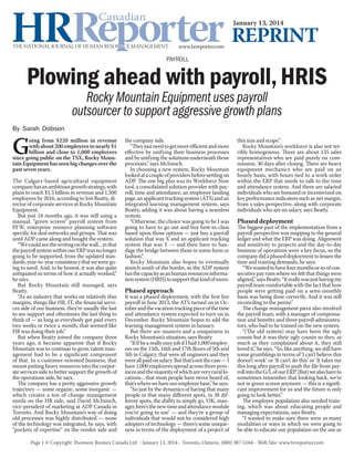 January 13, 2014

Reprint
Payroll

Plowing ahead with payroll, HRIS
Rocky Mountain Equipment uses payroll
outsourcer to support aggressive growth plans

By Sarah Dobson

G

oing from $220 million in revenue
with about 200 employees to nearly $1
billion and close to 1,000 employees
since going public on the TSX, Rocky Mountain Equipment has seen big changes over the
past seven years.

The Calgary-based agricultural equipment
company has an ambitious growth strategy, with
plans to reach $1.5 billion in revenue and 1,500
employees by 2016, according to Jon Beatty, director of corporate services at Rocky Mountain
Equipment.
But just 18 months ago, it was still using a
manual, “green screen” payroll system from
PFW, enterprise resource planning software
specific for deal networks and groups. That was
until ADP came along and bought the system.
“We could see the writing on the wall... in that
the payroll system within our ERP was no longer
going to be supported, from the updated standards, year-to-year consistency that we were going to need. And, to be honest, it was also quite
antiquated in terms of how it actually worked,”
he says.
But Rocky Mountain still managed, says
Beatty.
“As an industry that works on relatively thin
margins, things like HR, IT, the financial services side of our business, they’re usually the last
to see support and oftentimes the last thing to
think of — as long as everybody got paid every
two weeks or twice a month, that seemed like
HR was doing their job.”
But when Beatty joined the company three
years ago, it became apparent that if Rocky
Mountain was to continue to grow, talent management had to be a significant component
of that. In a customer-oriented business, that
meant putting heavy resources into the corporate services side to better support the growth of
the operations side, he says.
The company has a pretty aggressive growth
trajectory — some organic, some inorganic —
which creates a ton of change management
needs on the HR side, said David McIninch,
vice-president of marketing at ADP Canada in
Toronto. And Rocky Mountain’s way of doing
old processes was highly distributed — none
of the technology was integrated, he says, with
“pockets of expertise” on the vendor side and

the company side.
“They just need to get more efficient and more
effective by unifying their business processes
and by unifying the solutions underneath those
processes,” says McIninch.
In choosing a new system, Rocky Mountain
looked at a couple of providers before settling on
ADP. The one big plus was its Workforce Now
tool, a consolidated solution provider with payroll, time and attendance, an employee landing
page, an applicant tracking system (ATS) and an
integrated learning management system, says
Beatty, adding it was about having a seamless
system.
“Otherwise, the choice was going to be I was
going to have to go out and buy best-in-class
based upon those options — just buy a payroll
solution that was X and an applicant tracking
system that was Y — and then have to bandage the bridge between those in some form or
fashion.”
Rocky Mountain also hopes to eventually
stretch south of the border, so the ADP system
has the capacity as an human resources information system (HRIS) to support that kind of move.

Phased approach

It was a phased deployment, with the first live
payroll in June 2013, the ATS turned on in October and the vacation tracking piece of the time
and attendance system expected to turn on in
December. Rocky Mountain hopes to add the
learning management system in January.
But there are nuances and a uniqueness to
Rocky Mountain’s situation, says Beatty.
“It’d be a really easy job if I had 1,000 employees on the 15th, 16th and 17th floors of 5th and
5th in Calgary, that were all engineers and they
were all paid on salary. But that’s not the case — I
have 1,000 employees spread across three provinces and the majority of which are very rural locations... that most people have never heard of,
that’s where we have our employee base,” he says.
“So just by the dynamics of having that many
people in that many different spots, in 38 different spots, the ability to simply go, ‘OK, manager, here’s the new time and attendance module
you’re going to use’ — and they’re a group of
individuals that would not be considered high
adopters of technology — there’s some uniqueness in terms of the deployment of a project of

this size and scope.”
Rocky Mountain’s workforce is also not terribly homogenous. There are about 135 sales
representatives who are paid purely on commission, 30 days after closing. There are heavy
equipment mechanics who are paid on an
hourly basis, with hours tied to a work order
within the ERP that needs to talk to the time
and attendance system. And there are salaried
individuals who are bonused or incentivized on
key performance indicators such as net margin,
from a sales perspective, along with corporate
individuals who are on salary, says Beatty.

Phased deployment

The biggest part of the implementation from a
payroll perspective was mapping to the general
ledger and what the ERP was doing. Alignment
and sensitivity to projects and the day-to-day
business of operations were a key focus, so the
company did a phased deployment to lessen the
time and training demands, he says.
“We wanted to have four months or so of consecutive pay runs where we felt that things were
aligned,” says Beatty. “It really was just having my
payroll team comfortable with the fact that how
people were getting paid on a semi-monthly
basis was being done correctly. And it was still
reconciling to the penny.”
The change management piece also involved
the payroll team, with a manager of compensation and benefits and three payroll administrators, who had to be trained on the new system.
“(The old system) may have been the ugly
cousin but it was their ugly cousin so they, as
much as they complained about it, they still
loved it,” he says. “So, like anything, we still have
some grumblings in terms of ‘I can’t believe this
doesn’t work’ or ‘It can’t do this’ or ‘It takes me
this long after payroll to push the file from payroll into the G/L of our ERP.’ (But) we also have to
sometimes remember that looking back, we’re
not in green screen anymore — this is a significant improvement for us and the future is only
going to look better.”
The employee population also needed training, which was about educating people and
managing expectations, says Beatty.
“I wanted to make sure there were as many
modalities or ways in which we were going to
be able to educate our population on the use or

Page 1 © Copyright Thomson Reuters Canada Ltd. - January 13, 2014 - Toronto, Ontario, (800) 387-5164 - Web Site: www.hrreporter.com

 