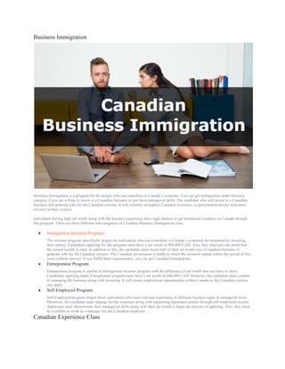 Business Immigration
Business Immigration is a program for the people who can contribute to Canada’s economy. You can get immigration under business
category if you are willing to invest in a Canadian business or you have managerial skills. The candidate who will invest in a Canadian
business will generate jobs for the Canadian citizens. It will certainly strengthen Canadian economy, so government always welcomes
investor to their country.
Individuals having high net worth along with the business experience have high chances to get permanent residency in Canada through
this program. There are three different sub-categories of Canadian Business Immigration class.
 Immigration Investor Program:
The investor program specifically targets the individuals who can contribute to Canada’s economic development by investing
their money. Candidates applying for this program must have a net worth of 800,000 CAD. Also, they must provide proof that
the earned wealth is legal. In addition to this, the candidate must invest half of their net worth into a Canadian business to
generate jobs for the Canadian citizens. The Canadian government is liable to return the invested capital within the period of five
years without interest. If you fulfill these requirements, you can get Canadian Immigration.
 Entrepreneur Program:
Entrepreneur program is similar to Immigration investor program with the difference of net worth that you have to show.
Candidates applying under Entrepreneur program must have a net worth of 400,000 CAD. However, the candidate must commit
to managing the business along with investing. It will create employment opportunities within Canada so the Canadian citizens
can apply.
 Self-Employed Program:
Self-Employed program targets those individuals who have relevant experience of different business types at managerial level.
Moreover, the candidate must manage his/her expenses along with supporting dependent people through self-employed income.
Applicants must demonstrate their managerial skills along with their net worth to begin the process of applying. Also, they must
be available to work as a manager for any Canadian employer.
Canadian Experience Class
 